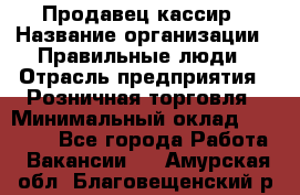 Продавец-кассир › Название организации ­ Правильные люди › Отрасль предприятия ­ Розничная торговля › Минимальный оклад ­ 29 000 - Все города Работа » Вакансии   . Амурская обл.,Благовещенский р-н